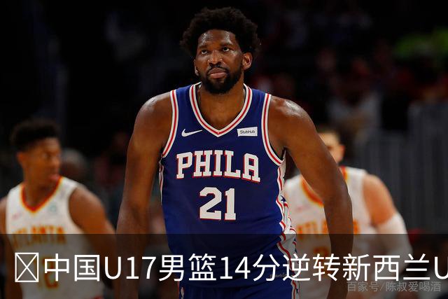 🏀中国U17男篮14分逆转新西兰U17男篮 张淳智24分 陈昱休11中2