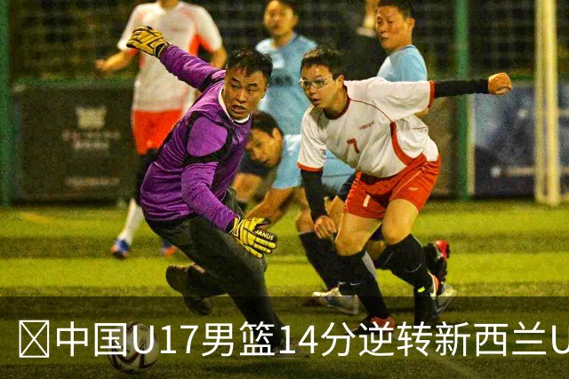 🏀中国U17男篮14分逆转新西兰U17男篮 张淳智24分 陈昱休11中2